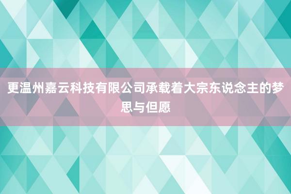 更温州嘉云科技有限公司承载着大宗东说念主的梦思与但愿