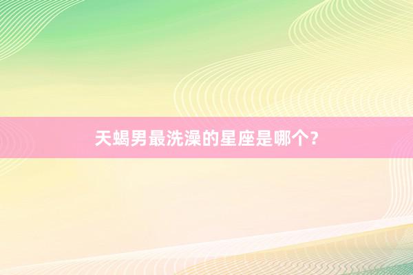 天蝎男最洗澡的星座是哪个？
