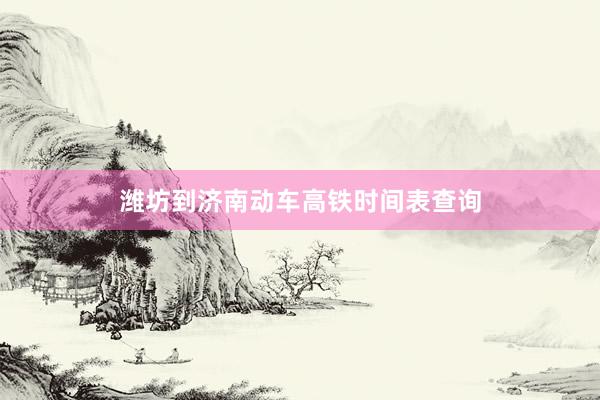 潍坊到济南动车高铁时间表查询